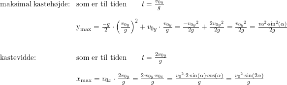 \small \begin{array}{lllll} \textup{maksimal kasteh\o jde:}&\textup{som er til tiden}\qquad t=\frac{v_{0y}}{g}\\\\& \textup{y}_{\textup{max}}=\frac{-g}{2}\cdot \left ( \frac{v_{0y}}{g} \right )^2+v_{0y}\cdot \frac{v_{0y}}{g}=\frac{-{v_{0y}}^2}{2g}+\frac{2{v_{0y}}^2}{2g}=\frac{{v_{0y}}^2}{2g}=\frac{{v_0}^2\cdot \sin^2(\alpha)}{2g}\\\\\\ \textup{kastevidde:}&\textup{som er til tiden}\qquad t=\frac{2v_{0y}}{g}\\\\& x_{\textup{max}}=v_{0x}\cdot\frac{2 v_{0y}}{g}=\frac{2\cdot v_{0y}\cdot v_{0x}}{g}=\frac{{v_0}^2\cdot 2\cdot \sin(\alpha)\cdot \cos(\alpha)}{g}=\frac{{v_0}^2\cdot \sin(2\alpha)}{g} \end{array}