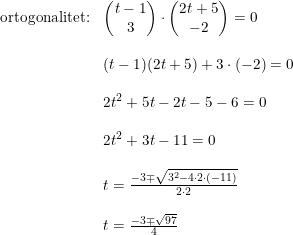 \small \begin{array}{lllll} \textup{ortogonalitet:}&\begin{pmatrix} t-1\\3 \end{pmatrix}\cdot \begin{pmatrix} 2t+5\\-2 \end{pmatrix}=0\\\\ &(t-1)(2t+5)+3\cdot (-2)=0\\\\ &2t^2+5t-2t-5-6=0\\\\ &2t^2+3t-11=0\\\\ &t=\frac{-3\mp \sqrt{3^2-4\cdot 2\cdot (-11)}}{2\cdot 2}\\\\ &t=\frac{-3\mp \sqrt{97}}{4} \end{array}