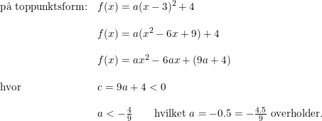 \small \begin{array}{lllll} \textup{p\aa \ toppunktsform:}&f(x)=a (x-3)^2+4\\\\ &f(x)=a(x^2-6x+9)+4\\\\ &f(x)=ax^2-6ax+(9a+4)\\\\ \textup{hvor}&c=9a+4<0\\\\ &a<-\frac{4}{9}\qquad\textup{hvilket }a=-0.5=-\frac{4.5}{9}\textup{ overholder.} \end{array}