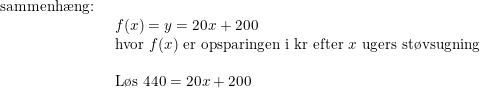 \small \begin{array}{lllll} \textup{sammenh\ae ng:}\\& \begin{array}{lllll} f(x)=y=20x+200\\ \textup{hvor }f(x)\textup{ er opsparingen i kr efter }x\textup{ ugers st\o vsugning}\\\\ \textup{L\o s }440=20x+200 \end{array} \end{array}