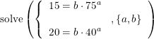 \small \begin{array}{lllll} \textup{solve}\left ( \left\{\begin{array}{lll} 15= b\cdot 75^a\\& ,\left \{ a,b \right \}\\ 20=b\cdot 40^a \end{array} \right. \right) \end{array}