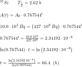 \small \begin{array}{lllll} ^{31}Si\qquad T_{\frac{1}{2}}=2.62\;h\\\\ A(t)=A_0\cdot 0.767544^t\\\\ 10.0\cdot 10^3\;Bq=\left (427\cdot 10^9\;Bq \right )\cdot 0.767544^t\\\\ 0.767544^t=\frac{10.0\cdot 10^3}{427\cdot 10^9}=2.34192\cdot 10^{-8}\\\\ \ln(0.767544)\cdot t=\ln\left(2.34192\cdot 10^{-8}\right)\\\\ t=\frac{\ln\left(2.34192\cdot 10^{-8}\right)}{\ln(0.767544)}=66.4\;\;(h) \end{array}