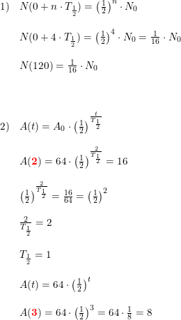 \small \begin{array}{lllll} 1)&N(0+n\cdot T_{\frac{1}{2}})=\left (\frac{1}{2} \right )^n\cdot N_0\\\\ &N(0+4\cdot T_{\frac{1}{2}})=\left (\frac{1}{2} \right )^4\cdot N_0=\frac{1}{16}\cdot N_0\\\\ &N(120)=\frac{1}{16}\cdot N_0\\\\\\\\ 2)&A(t)=A_0\cdot\left ( \frac{1}{2} \right )^{\frac{t}{T_{\frac{1}{2}}}}\\\\ &A(\mathbf{{\color{Red} 2}})=64\cdot\left ( \frac{1}{2} \right )^{\frac{2}{T_{\frac{1}{2}}}} =16\\\\ &\left ( \frac{1}{2} \right )^{\frac{2}{T_{\frac{1}{2}}}}=\frac{16}{64}=\left ( \frac{1}{2}\right )^2 \\\\ &\frac{2}{T_{\frac{1}{2}}}=2\\\\ &T_{\frac{1}{2}}=1\\\\ &A(t)=64\cdot\left ( \frac{1}{2} \right )^{t}\\\\ &A(\mathbf{{\color{Red} 3}})=64\cdot\left ( \frac{1}{2} \right )^{3}=64\cdot \frac{1}{8}=8 \end{array}