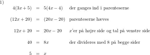 \small \begin{array}{lllll} 1)\\& \begin{array}{rllll} 4(3x+5)&=&5(4x-4)&\textup{der ganges ind i parenteserne}\\\\ (12x+20)&=&\left ( 20x-20 \right )&\textup{parenteserne h\ae ves}\\\\ 12x+20&=&20x-20&x\textup{'er p\aa \ h\o jre side og tal p\aa \ venstre side}\\\\ 40&=&8x&\textup{der divideres med 8 p\aa \ begge sider }\\\\ 5&=&x \end{array} \end{array}