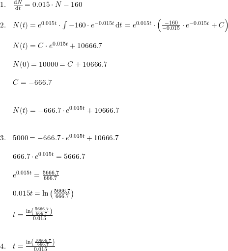 \small \begin{array}{lllll} 1.&\frac{\mathrm{d} N}{\mathrm{d} t}=0.015\cdot N-160\\\\ 2.&N(t)=e^{0.015t}\cdot \int -160\cdot e^{-0.015t}\, \mathrm{d}t=e^{0.015t}\cdot\left ( \frac{-160}{-0.015}\cdot e^{-0.015t} +C\right ) \\\\ &N(t)=C\cdot e^{0.015t}+10666.7\\\\ &N(0)=10000=C+10666.7\\\\ &C=-666.7\\\\\\ &N(t)=-666.7\cdot e^{0.015t}+10666.7\\\\\\ 3.&5000=-666.7\cdot e^{0.015t}+10666.7\\\\ &666.7\cdot e^{0.015t}=5666.7\\\\ &e^{0.015t}=\frac{5666.7}{666.7}\\\\ &0.015t=\ln\left (\frac{5666.7}{666.7} \right )\\\\ &t=\frac{\ln\left (\frac{5666.7}{666.7} \right )}{0.015}\\\\\\ 4.&t=\frac{\ln\left (\frac{10666.7}{666.7} \right )}{0.015} \end{array}