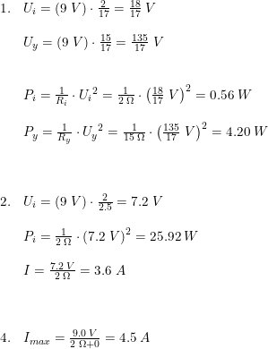 \small \begin{array}{lllll} 1.&U_{i}=\left ( 9\; V \right )\cdot \frac{2}{17}=\frac{18}{17}\; V\\\\ &U_{y}=\left ( 9\; V \right )\cdot \frac{15}{17}=\frac{135}{17}\; V\\\\\\ &P_i=\frac{1}{R_i}\cdot {U_{i}}^2=\frac{1}{2\; \Omega }\cdot \left (\frac{18}{17}\; V \right )^2=0.56\; W\\\\ &P_y=\frac{1}{R_y}\cdot {U_{y}}^2=\frac{1}{15\; \Omega }\cdot \left (\frac{135}{17}\; V \right )^2=4.20\; W\\\\\\\\ 2.&U_i=\left ( 9\; V \right )\cdot \frac{2}{2.5}=7.2\; V\\\\ &P_i=\frac{1}{2\; \Omega }\cdot \left (7.2\; V \right )^2=25.92\; W\\\\ &I=\frac{7.2\; V}{2\; \Omega }=3.6\; A\\\\\\\\ 4.&I_{max}=\frac{9.0\; V}{2\; \Omega +0}=4.5\; A \end{array}