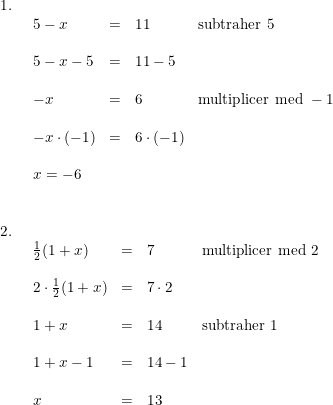 \small \begin{array}{lllll} 1.\\& \begin{array}{lllll} 5-x&=&11&\textup{subtraher }5\\\\ 5-x-5&=&11-5\\\\ -x&=&6&\textup{multiplicer med }-1\\\\ -x\cdot (-1)&=&6\cdot (-1)\\\\ x=-6 \end{array}\\\\\\ 2.\\& \begin{array}{lllll} \frac{1}{2}(1+x)&=&7&\textup{multiplicer med }2\\\\ 2\cdot \frac{1}{2}(1+x)&=&7\cdot 2\\\\ 1+x&=&14&\textup{subtraher }1\\\\ 1+x-1&=&14-1\\\\ x&=&13 \end{array} \end{array}