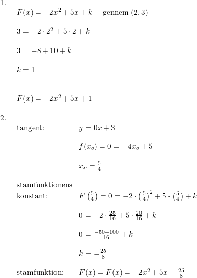 \small \begin{array}{lllll} 1.\\& \begin{array}{lllll} F(x)=-2x^2+5x+k\quad \textup{ gennem }(2,3)\\\\ 3=-2\cdot 2^2+5\cdot 2+k\\\\ 3=-8+10+k\\\\ k=1\\\\\\ F(x)=-2x^2+5x+1\end{array}\\\\ 2.\\& \begin{array}{lllll} \textup{tangent:}&y=0x+3\\\\& f(x_o)=0=-4x_o+5\\\\& x_o=\frac{5}{4}\\\\ \textup{stamfunktionens}\\ \textup{konstant:}&F \left ( \frac{5}{4} \right ) =0=-2\cdot \left ( \frac{5}{4} \right )^2+5\cdot \left ( \frac{5}{4} \right )+k\\\\& 0=-2\cdot \frac{25}{16}+5\cdot \frac{20}{16}+k\\\\& 0=\frac{-50+100}{16}+k\\\\& k=-\frac{25}{8}\\\\ \textup{stamfunktion:}&F(x)=F(x)=-2x^2+5x-\frac{25}{8} \end{array} \end{array}