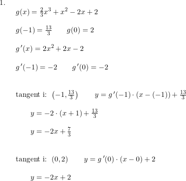 \small \begin{array}{lllll} 1.\\& \begin{array}{lllll} g(x)=\frac{2}{3}x^3+x^2-2x+2\\\\ g(-1)=\frac{13}{3}\qquad g(0)=2\\\\ g{\,}'(x)=2x^2+2x-2\\\\ g{\,}'(-1)=-2\qquad g{\,}'(0)=-2\\\\\\ \textup{tangent i: }\left (-1,\frac{13}{3} \right )\qquad y=g{\,}'(-1)\cdot \left ( x-(-1) \right )+\frac{13}{3}\\\\\qquad y=-2\cdot (x+1)+\frac{13}{3}\\\\ \qquad y=-2x+\frac{7}{3}\\\\\\ \textup{tangent i: }\left (0,2 \right )\qquad y=g{\,}'(0)\cdot \left ( x-0\right )+2\\\\\qquad y=-2x+2\\\\ \qquad \end{array} \end{array}