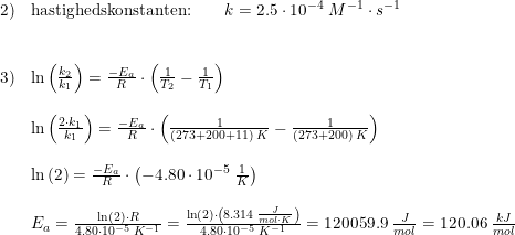 \small \begin{array}{lllll} 2)&\textup{hastighedskonstanten:}\qquad k=2.5\cdot 10^{-4}\; M^{-1}\cdot s^{-1}\\\\\\ 3)&\ln\left ( \frac{k_2}{k_1} \right )=\frac{-E_a}{R}\cdot \left ( \frac{1}{T_2}-\frac{1}{T_1} \right )\\\\ &\ln\left ( \frac{2\cdot k_1}{k_1} \right )=\frac{-E_a}{R}\cdot \left ( \frac{1}{(273+200+11)\; K}-\frac{1}{(273+200)\; K} \right )\\\\ &\ln\left (2 \right )=\frac{-E_a}{R}\cdot \left (- 4.80\cdot 10^{-5}\; \frac{1}{K} \right )\\\\ &E_a=\frac{\ln(2)\cdot R} {4.80\cdot 10^{-5}\;K^{-1}}=\frac{\ln(2)\cdot \left ( 8.314\; \frac{J}{mol\cdot K} \right )} {4.80\cdot 10^{-5}\;K^{-1}}=120059.9\; \frac{J}{mol}=120.06\; \frac{kJ}{mol} \end{array}