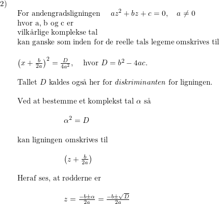 \small \begin{array}{lllll} 2)\\& \begin{array}{lllll} \textup{For andengradsligningen }\quad az^2+bz+c=0,\quad a\neq0\\ \textup{hvor a, b og c er }\\ \textup{vilk\aa rlige komplekse tal}\\ \textup{kan ganske som inden for de reelle tals legeme omskrives til}\\\\ \left ( x+\frac{b}{2a} \right )^2 =\frac{D}{4a^2}\textup{, }\quad \textup{hvor }D=b^2-4ac.\\\\ \textup{Tallet } D\textup{ kaldes ogs\aa \ her for \textit{diskriminanten }for ligningen.}\\\\ \textup{Ved at bestemme et komplekst tal } \alpha\textup{ s\aa \ }\\\\\qquad \qquad \qquad \alpha^2=D \\\\ \textup{kan ligningen omskrives til}\\\\ \qquad \qquad \qquad \left ( z+\frac{b}{2a} \right ) \\\\ \textup{Heraf ses, at r\o dderne er} \\\\ \qquad \qquad \qquad z=\frac{-b\pm\alpha}{2a}=\frac{-b\pm\sqrt{D}}{2a} \end{array}\end{array}