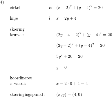 \small \begin{array}{lllll} 4)\\& \begin{array}{lllll} \textup{cirkel}&c\textup{:}&(x-2)^2+(y-4)^2=20\\\\ \textup{linje}&l\textup{:}&x=2y+4\\\\ \textup{sk\ae ring}\\ \textup{kr\ae ver:}&&(2y+4-2)^2+(y-4)^2=20\\\\&& (2y+2)^2+(y-4)^2=20\\\\&& 5y^2+20=20\\\\&& y=0\\\\ \textup{koordineret }\\ x\textup{-v\ae rdi:}&&x=2\cdot 0+4=4\\\\ \textup{sk\ae ringingspunkt:}&&(x,y)=(4,0) \end{array} \end{array}