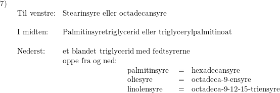\small \begin{array}{lllll} 7)\\& \begin{array}{lllll} \textup{Til venstre:}&\textup{Stearinsyre eller octadecansyre}\\\\ \textup{I midten:}&\textup{Palmitinsyretriglycerid eller triglycerylpalmitinoat}\\\\ \textup{Nederst:}&\textup{et blandet triglycerid med fedtsyrerne}\\& \textup{oppe fra og ned:}\\&\qquad \qquad \qquad\qquad\begin{array}{lll} \textup{palmitinsyre }&=&\textup{hexadecansyre}\\ \textup{oliesyre }&=&\textup{octadeca-9-ensyre} \\ \textup{linolensyre}&=&\textup{octadeca-9-12-15-triensyre} \end{array} \end{array} \end{array}
