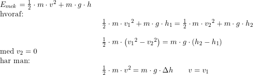 \small \begin{array}{lllll} E_{mek}=\frac{1}{2}\cdot m\cdot v^2+m\cdot g\cdot h\\ \textup{hvoraf:}\\& \begin{array}{lllll} \frac{1}{2}\cdot m\cdot {v_1}^2+m\cdot g\cdot h_1=\frac{1}{2}\cdot m\cdot {v_2}^2+m\cdot g\cdot h_2\\\\ \frac{1}{2}\cdot m\cdot\left ( {v_1}^2-{v_2}^2 \right )=m\cdot g\cdot\left ( h_2-h_1 \right )\end{array}\\ \textup{med }v_2=0\\ \textup{har man:}\\& \begin{array}{lllll} \frac{1}{2}\cdot m\cdot {v}^2=m\cdot g\cdot \Delta h\qquad v=v_1 \end{array} \end{array}
