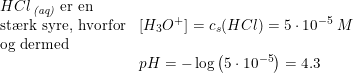 \small \begin{array}{lllll} HCl\,_{\textit{(aq)}}\textup{ er en }\\ \textup{st\ae rk syre, hvorfor}&\left [ H_3O^+ \right ]=c_s(HCl)=5\cdot 10^{-5}\;M\\ \textup{og dermed}\\& pH=-\log\left ( 5\cdot 10^{-5} \right )=4.3 \end{array}