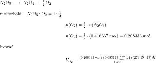 \small \begin{array}{lllll} N_2O_5\;\longrightarrow \;N_2O_4\;+\;\frac{1}{2}\,O_2\\\\ \textup{molforhold:}\quad N_2O_5:O_2=1:\frac{1}{2}\\\\& n(O_2)=\frac{1}{2}\cdot n(N_2O_5)\\\\& n(O_2)=\frac{1}{2}\cdot \left ( 0.416667\;mol \right )=0.208333\;mol\\\\ \textup{hvoraf}\\\\& V_{O_2}=\frac{(0.208333\;mol)\cdot \left ( 0.083145\;\frac{bar\cdot L}{mol\cdot K} \right )\cdot \left ( (273.15+45) \right )K}{1\;bar} \end{array}
