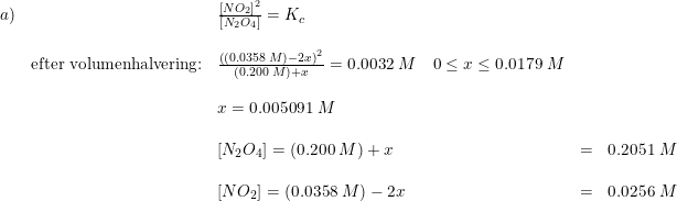 \small \begin{array}{lllll} a)&&\frac{\left [NO_2 \right ]^2}{\left [ N_2O_4 \right ]}=K_c\\\\&\textup{efter volumenhalvering:}&\frac{\left( (0.0358\; M) -2x \right )^2}{\left (0.200\; M \right )+x}=0.0032\; M\quad 0\leq x\leq 0.0179\; M\\\\&&x=0.005091\; M\\\\&&\left [ N_2O_4 \right ]=\left (0.200\; M \right )+x&=&0.2051\; M\\\\&&\left [ NO_2 \right ]=(0.0358\; M)-2x&=&0.0256\; M \end{array}