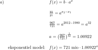 \small \begin{array}{lllll} a)&&f(x)=b\cdot a^x \\\\ &&\frac{y_2}{y_1}=a^{x_2-x_1}\\\\ &&\frac{967}{721}=a^{2012-1980}=a^{32}\\\\ &&a=\left ( \frac{967}{721} \right )^{\frac{1}{32}}=1.00922\\\\ &\textup{eksponentiel model:}&f(x)=721\textup{ mio}\cdot 1.00922^x \end{array}