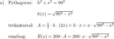 \small \begin{array}{lllll} a)&\textup{Pythagoras:}&h^2+x^2=90^2\\\\ &&h(x)=\sqrt{90^2-x^2}\\\\ &\textup{trekantareal:}&A=\frac{1}{2}\cdot h\cdot (2x)=h\cdot x=x\cdot \sqrt{90^2-x^2}\\\\ &\textup{rumfang:}&R(x)=200\cdot A=200\cdot x\cdot \sqrt{90^2-x^2} \end{array}