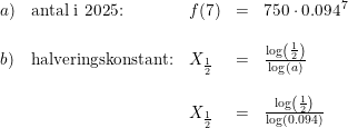 \small \begin{array}{lllll} a)&\textup{antal i 2025:}&f(7)&=&750\cdot 0.094^7\\\\ b)&\textup{halveringskonstant:}&X_{\frac{1}{2}}&=&\frac{\log\left ( \frac{1}{2} \right )}{\log(a)}\\\\ &&X_{\frac{1}{2}}&=&\frac{\log\left ( \frac{1}{2} \right )}{\log(0.094)} \end{array}