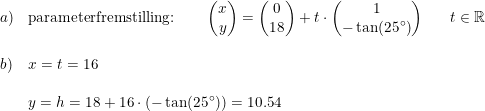 \small \begin{array}{lllll} a)&\textup{parameterfremstilling:}\qquad\begin{pmatrix} x\\y \end{pmatrix}=\begin{pmatrix} 0\\18 \end{pmatrix}+t\cdot \begin{pmatrix} 1\\-\tan(25\degree) \end{pmatrix}&&t\in\mathbb{R}\\\\ b)&x=t=16\\\\ &y=h=18+16\cdot (-\tan(25\degree))=10.54 \end{array}