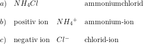 \small \begin{array}{lllll} a)&NH_4Cl&&\textup{ammoniumchlorid}\\\\ b)&\textup{positiv ion}&N{H_4}^+&\textup{ammonium-ion}\\\\ c)&\textup{negativ ion}&Cl^-&\textup{chlorid-ion}\ \end{array}