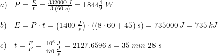 \small \begin{array}{lllll} a)&P=\frac{E}{t}=\frac{332000\; J}{3\cdot\left ( 60\; s \right )}=1844\tfrac{4}{9}\; W \\\\ b)&E=P\cdot t=\left (1400\; \tfrac{J}{s} \right )\cdot \left ( (8\cdot 60+45)\; s \right )=735000\; J=735\; kJ\\\\ c)&t=\frac{E}{P}=\frac{10^6\; J}{470\; \tfrac{J}{s}}=2127.6596\; s=35\; min\; 28\; s\\\\ \end{array}