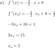 \small \begin{array}{lllll} a)&f{\;}'(x)=-\frac{3}{2}\cdot x+8\\\\& f{\;}'(x_o)=-\frac{3}{2}\cdot x_o+8 = \frac{1}{2}\\\\& -3x_o+16=1\\\\&3x_o = 15\\\\& x_o = 5 \end{array}