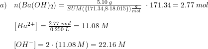 \small \begin{array}{lllll} a)&n(Ba(OH)_2)=\frac{5.10\; g}{SUM(\left \{ 171.34,8\cdot 18.015 \right\}) \frac{g}{mol}}\;\cdot 171.34=2.77\; mol\\\\ &\left [ Ba^{2+} \right ]=\frac{2.77\; mol}{0.250\; L}=11.08\; M\\\\ &\left [ OH^{-} \right ]=2\cdot \left ( 11.08\; M \right )=22.16\; M \end{array}