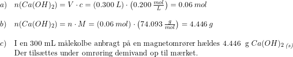 \small \begin{array}{lllll} a)&n(Ca(OH)_2)=V\cdot c=\left ( 0.300\; L \right )\cdot \left ( 0.200\; \frac{mol}{L} \right )=0.06\; mol\\\\ b)&n(Ca(OH)_2)=n\cdot M=\left (0.06\; mol \right )\cdot \left ( 74.093\;\frac{g}{mol} \right )=4.446\; g\\\\ c)&\textup{I en 300 mL m\aa lekolbe anbragt p\aa \ en magnetomr\o rer h\ae ldes 4.446\; g }Ca(OH)_2\, _{\textit{(s)}}\\ &\textup{Der tils\ae ttes under omr\o ring demivand op til m\ae rket.} \end{array}