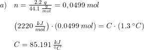 \small \begin{array}{lllll} a)&n=\frac{2.2\; g}{44.1\; \frac{g}{mol}}=0,0499\; mol\\\\ &\left ( 2220\; \frac{kJ}{mol} \right )\cdot \left ( 0.0499\; mol \right )=C\cdot \left ( 1.3\; \degree C \right )\\\\ &C=85.191\; \frac{kJ}{\degree C} \end{array}