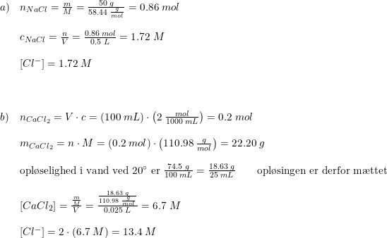 \small \begin{array}{lllll} a)&n_{NaCl}=\frac{m}{M}=\frac{50\; g}{58.44\; \frac{g}{mol}}=0.86\; mol\\\\ &c_{NaCl}=\frac{n}{V}=\frac{0.86\; mol}{0.5\; L}=1.72\; M\\\\&\left [Cl^- \right ]=1.72\; M\\\\\\\\ b)&n_{CaCl_2}=V\cdot c=\left (100\; mL \right )\cdot \left ( 2\; \frac{mol}{1000\; mL} \right )=0.2\; mol\\\\ &m_{CaCl_2}=n\cdot M=(0.2\; mol)\cdot \left ( 110.98\; \frac{g}{mol} \right )=22.20\; g\\\\ &\textup{opl\o selighed i vand ved 20}\degree\textup{ er }\frac{74.5\; g}{100\; mL}=\frac{18.63\; g}{25\; mL}\qquad \textup{opl\o singen er derfor m\ae ttet}\\\\ &\left [ CaCl_2 \right ]=\frac{\frac{m}{M}}{V}=\frac{\frac{18.63\; g}{110.98\; \frac{g}{mol}}}{0.025\; L}=6.7\; M\\\\&\left [ Cl^- \right ]=2\cdot \left ( 6.7\; M \right )=13.4\; M \end{array}