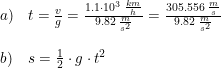 \small \begin{array}{lllll} a)&t=\frac{v}{g}=\frac{1.1\cdot 10^3\; \frac{km}{h}}{9.82\;\frac{m}{s^2}}=\frac{305.556\; \frac{m}{s}}{9.82\;\frac{m}{s^2}}\\\\ b)&s=\frac{1}{2}\cdot g\cdot t^2 \end{array}