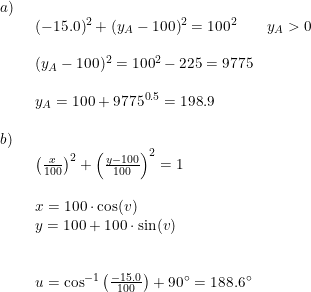 \small \begin{array}{lllll} a)\\& \begin{array}{lllll} (-15.0)^2+(y_A-100)^2=100^2\qquad y_A>0\\\\ (y_A-100)^2=100^2-225=9775\\\\ y_A=100+9775^{0.5}=198.9 \end{array}\\\\ b)\\& \begin{array}{lllll} \left (\frac{x}{100} \right )^2+\left (\frac{y-100}{100} \right )^2=1\\\\ x=100\cdot \cos(v)\\ y=100+100\cdot \sin(v)\\\\\\ u=\cos^{-1}\left ( \frac{-15.0}{100} \right )+90\degree=188.6\degree \end{array}\end{array}