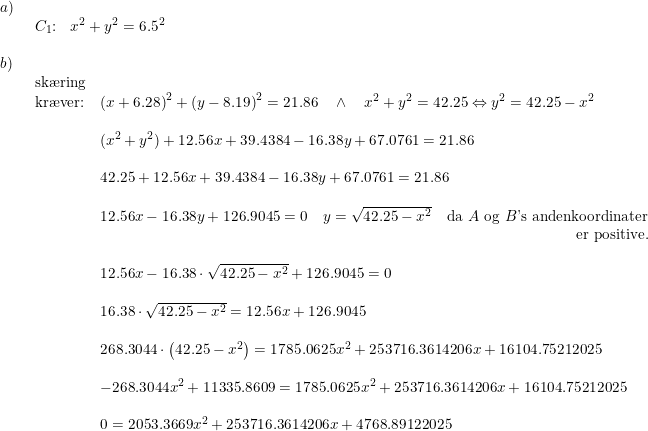 \small \begin{array}{lllll} a)\\& \begin{array}{lllll} C_1\textup{:}&x^2+y^2=6.5^2\end{array}\\\\ b)\\& \begin{array}{lllll} \textup{sk\ae ring}\\ \textup{kr\ae ver:}&\left ( x+6.28 \right )^2+\left (y-8.19 \right )^2=21.86\quad \wedge \quad x^2+y^2=42.25\Leftrightarrow y^2=42.25-x^2\\\\& (x^2+y^2)+12.56x+39.4384-16.38y+67.0761=21.86\\\\& 42.25+12.56x+39.4384-16.38y+67.0761=21.86\\\\& 12.56x-16.38y+126.9045=0\quad y=\sqrt{42.25-x^2}\quad \textup{da }A\textup{ og }B\textup{'s}\textup{ andenkoordinater}\\ &&\! \! \! \! \! \! \! \! \! \! \! \! \! \! \! \! \! \! \! \! \! \! \! \! \! \! \! \! \! \! \! \! \! \! \textup{er positive.}\\\\& 12.56x-16.38\cdot\sqrt{42.25-x^2}+126.9045=0\\\\& 16.38\cdot \sqrt{42.25-x^2}=12.56x+126.9045\\\\& 268.3044\cdot \left ( 42.25-x^2 \right )=1785.0625x^2+253716.3614206x+16104.75212025\\\\& -268.3044x^2+11335.8609=1785.0625x^2+253716.3614206x+16104.75212025\\\\& 0=2053.3669x^2+253716.3614206x+4768.89122025\\\\& \end{array} \end{array}