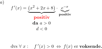 \small \begin{array}{lllll} a)\\& \begin{array}{lllll} f{\,}'(x)=\underset{\begin{lll}\textbf{positiv}\\ \textbf{da }a>0\\d<0 \end{array}}{\underbrace{\left (x^2+2x+8 \right )}}\cdot \underset{\textbf{positiv}}{\underbrace{e^{-x}}}\\\\\\ \textup{dvs }\forall \; x:\quad f{\,}'(x)>0\; \Leftrightarrow\; f(x)\textup{ er \textbf{voksende.}} \end{array} \end{array}