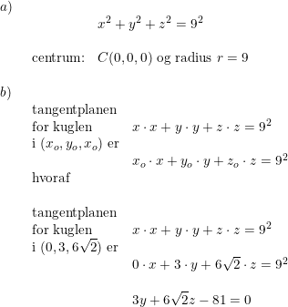 \small \begin{array}{lllll} a)\\& \begin{array}{lllll}& x^2+y^2+z^2=9^2\\\\ \textup{centrum:}&C(0,0,0)\textup{ og radius }r=9\end{array}\\\\ b)\\& \begin{array}{lllll} \textup{tangentplanen}\\ \textup{for kuglen}&x\cdot x+y\cdot y+z\cdot z=9^2\\ \textup{i }(x_o,y_o,x_o)\textup{ er}\\&x_o\cdot x+y_o\cdot y+z_o\cdot z=9^2\\ \textup{hvoraf}\\\\ \textup{tangentplanen}\\ \textup{for kuglen }&x\cdot x+y\cdot y+z\cdot z=9^2\\ \textup{i }(0,3,6\sqrt{2})\textup{ er}\\&0\cdot x+3\cdot y+6\sqrt{2}\cdot z=9^2\\\\& 3y+6\sqrt{2}z-81=0 \end{array} \end{array}