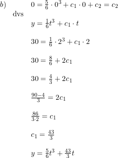 \small \begin{array}{lllll} b)&&0=\frac{5}{6}\cdot 0^3+c_1\cdot 0+c_2=c_2\\ &\textup{dvs}\\&&y=\frac{1}{6}t^3+c_1\cdot t\\\\ &&30=\frac{1}{6}\cdot 2^3+c_1\cdot 2\\\\ &&30=\frac{8}{6}+2c_1\\\\ &&30=\frac{4}{3}+2c_1\\\\ &&\frac{90-4}{3}=2c_1\\\\ &&\frac{86}{3\cdot 2}=c_1\\\\ &&c_1=\frac{43}{3}\\\\ &&y=\frac{5}{6}t^3+\frac{43}{3}t \end{array}