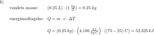 \small \begin{array}{lllll} b)\\& \begin{array}{lll} \textup{vandets masse:}&(0.25\; L)\cdot (1\;\frac{kg}{L})=0.25\; kg\\\\ \textup{energimodtagelse:}&Q=m\cdot c\cdot \Delta T\\\\& Q=\left (0.25\;kg \right )\cdot \left (4.186\;\frac{kJ}{kg\cdot C} \right )\cdot \left ( (75-25)\;C \right )=52.325\;kJ \end{array} \end{array}