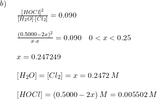 \small \begin{array}{lllll} b)\\& \begin{array}{lllll} \frac{\left [HOCl \right ]^2}{\left [ H_2O \right ]\cdot \left [ Cl_2 \right ]}=0.090\\\\ \frac{\left (0.5000-2x \right )^2}{x\cdot x}=0.090\quad 0<x<0.25\\\\ x=0.247249\\\\ \left [ H_2O \right ]=\left [ Cl_2 \right ]=x=0.2472\;M\\\\ \left [ HOCl \right ]=(0.5000-2x)\;M=0.005502\;M \end{array} \end{array}