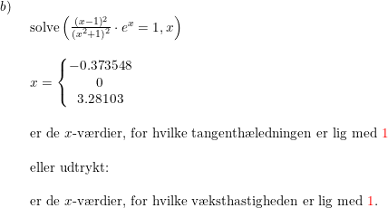 \small \begin{array}{lllll} b)\\& \begin{array}{lllll} \textup{solve}\left ( \frac{(x-1)^2 }{(x^2+1)^2}\cdot e^x=1,x \right ) \\\\ x=\left\{\begin{matrix} -0.373548\\ 0 \\ 3.28103 \end{matrix}\right.\\\\ \textup{er de }x\textup{-v\ae rdier, for hvilke tangenth\ae ledningen er lig med {\color{Red} 1}}\\\\ \textup{eller udtrykt:}\\\\ \textup{er de }x\textup{-v\ae rdier, for hvilke v\ae ksthastigheden er lig med {\color{Red} 1}.} \end{array}\\\\ \end{array}