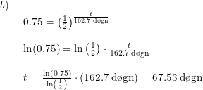 \small \begin{array}{lllll} b)\\& \begin{array}{lllll} 0.75=\left ( \frac{1}{2} \right )^{\frac{t}{162.7\;\textup{d\o gn}}}\\\\ \ln(0.75)=\ln\left ( \frac{1}{2} \right )\cdot \frac{t}{162.7\;\textup{d\o gn}}\\\\ t=\frac{\ln(0.75)}{\ln\left ( \frac{1}{2} \right )}\cdot \left ( 162.7\;\textup{d\o gn} \right )=67.53\;\textup{d\o gn} \end{array}\end{array}