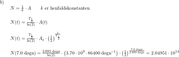 \small \begin{array}{lllll} b)\\& \begin{array}{lllll} N=\frac{1}{k}\cdot A\qquad k\textup{ er henfaldskonstanten}\\\\ N(t)=\frac{T_{\frac{1}{2}}}{\ln(2)}\cdot A(t)\\\\ N(t)=\frac{T_{\frac{1}{2}}}{\ln(2)}\cdot A_o\cdot \left ( \frac{1}{2} \right )^{\frac{t}{T_{\frac{1}{2}}}}\\\\ N(7.0\;\textup{d\o gn})=\frac{2.693\;\textup{d\o gn}}{\ln(2)}\cdot \left (3.70\cdot 10^9\cdot 86400\;\textup{d\o gn}^{-1} \right )\cdot \left ( \frac{1}{2} \right )^{\frac{7.0\;\textup{d\o gn}}{2.693\;\textup{d\o gn}}}=2.04951\cdot 10^{14} \end{array} \end{array}