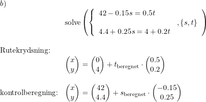 \small \begin{array}{lllll} b)\\& \textup{solve}\left ( \left\{\begin{array}{lll}42-0.15s=0.5t \\&,\left \{ s,t \right \}\\4.4+0.25s=4+0.2t \end{array}\right. \right ) \\\\\textup{Rutekrydsning:}\\&\begin{pmatrix} x\\y \end{pmatrix}=\begin{pmatrix} 0\\4 \end{pmatrix}+t_{\textup{beregnet}}\cdot \begin{pmatrix} 0.5\\ 0.2 \end{pmatrix}\\\\\textup{kontrolberegning:} &\begin{pmatrix} x\\y \end{pmatrix}=\begin{pmatrix} 42\\4.4 \end{pmatrix}+s_{\textup{beregnet}}\cdot \begin{pmatrix} -0.15\\ 0.25 \end{pmatrix} \end{array}