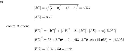 \small \begin{array}{lllll} c)\\&& \begin{array}{lllll} \left | AC \right |=\sqrt{\left (7-0 \right )^2+\left (5-3 \right )^2}=\sqrt{53}\\\\ \left | AE \right |=3.79 \end{array}\\\\& \textup{cos-relationen:}\\&& \begin{array}{lllll} \left | EC \right |^2=\left | AC \right |^2+\left | AE \right |^2-2\cdot \left | AC \right |\cdot \left | AE \right |\cdot \cos(15.95\degree)\\\\ \left | EC \right |^2=53+3.79^2-2\cdot \sqrt{53}\cdot 3.79\cdot \cos(15.95\degree)=14.3053\\\\ \left | EC \right |=\sqrt{14.3053}=3.78 \end{array} \end{array}