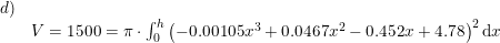 \small \begin{array}{lllll} d)\\& V=1500=\pi\cdot \int_{0}^{h}\left (-0.00105x^3+0.0467x^2-0.452x+4.78 \right )^2\mathrm{d}x \end{array}
