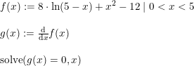 \small \begin{array}{lllll} f(x):=8\cdot \ln(5-x)+x^2-12\mid 0<x<5\\\\ g(x):=\frac{\mathrm{d} }{\mathrm{d} x}f(x)\\\\ \textup{solve}(g(x)=0,x) \end{array}