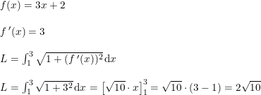 \small \begin{array}{lllll} f(x)=3x+2\\\\ f{\, }'(x)=3\\\\ L=\int_{1}^{3}\sqrt{1+(f{\, }'(x))^2}\,\mathrm{d}x\\\\ L=\int_{1}^{3}\sqrt{1+3^2}\,\mathrm{d}x=\left [\sqrt{10}\cdot x \right ]_{1}^{3}=\sqrt{10}\cdot \left ( 3-1 \right )=2\sqrt{10} \end{array}