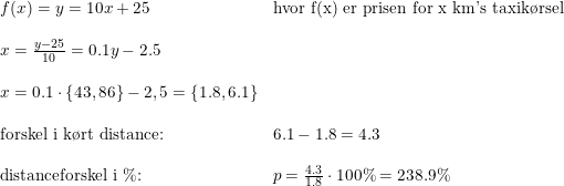 \small \begin{array}{lllll} f(x)=y=10x+25&\textup{hvor f(x) er prisen for x km's taxik\o rsel} \\\\ x=\frac{y-25}{10}=0.1y-2.5\\\\ x=0.1\cdot \left \{ 43,86 \right \}-2,5=\left \{ 1.8,6.1 \right \}\\\\ \textup{forskel i k\o rt distance:}&6.1-1.8=4.3\\\\ \textup{distanceforskel i }\%\textup{:}&p=\frac{4.3}{1.8}\cdot 100\%=238.9\% \end{array}