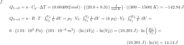 \small \begin{array}{lllll} f.\\& \begin{array}{lr} Q_{1\rightarrow 2}=n\cdot C_p\cdot \Delta T=(0.004092\;mol)\cdot \left ( (20.8+8.31)\;\frac{J}{mol\cdot K}\right)\cdot \left((300-1500)\;K \right )=-142.94\;J\\\\ Q_{3\rightarrow 4}=n\cdot R\cdot T\cdot \int_{V_3}^{V_4}\frac{1}{V}\,\mathrm{d}V=p_3\cdot V_3\cdot \int_{V_3}^{V_4}\frac{1}{V}\,\mathrm{d}V=(6\;p_2)\cdot V_2\cdot \int_{V_2}^{4V_2}\frac{1}{V}\;\mathrm{d}V=\\\\ 6\cdot \left ( 1.01\cdot 10^5\;Pa \right )\cdot \left ( 101\cdot 10^{-6}\;m^3 \right )\cdot \left ( \ln \left ( 4V_2 \right ) -\ln(V_2) \right )=\left (10.201\;J \right )\cdot \ln\left ( \frac{4V_2}{V_2} \right )=\\\\ \qquad \qquad \qquad \qquad \qquad \qquad \qquad \qquad \qquad \qquad \qquad \qquad \qquad \quad \left (10.201\;J \right )\cdot \ln(4)=14.14\;J \end{array}\end{array}